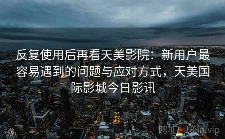 反复使用后再看天美影院:新用户最容易遇到的问题与应对方式,天美国际影城今日影讯 反复使用后再看天美影院:新用户最容易遇到的问题与应对方式,天美国际影城今日影讯