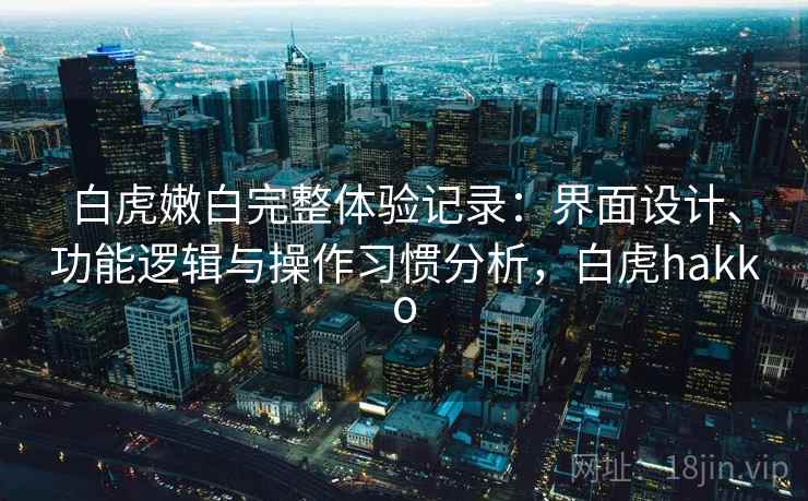 白虎嫩白完整体验记录：界面设计、功能逻辑与操作习惯分析，白虎hakko