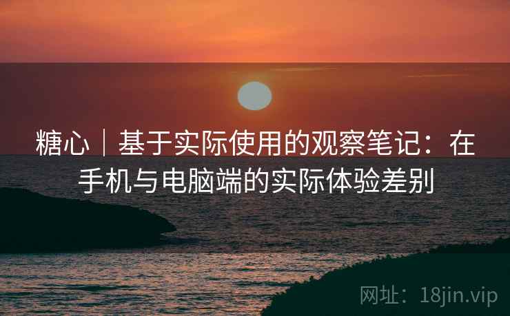 糖心｜基于实际使用的观察笔记：在手机与电脑端的实际体验差别