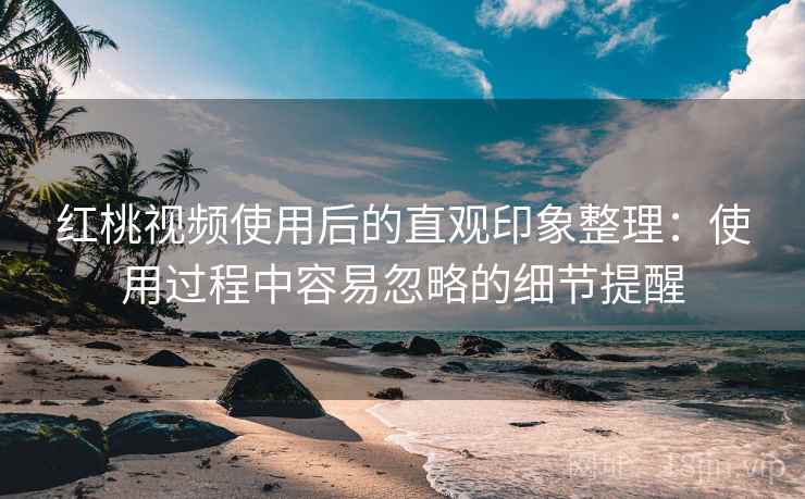 红桃视频使用后的直观印象整理：使用过程中容易忽略的细节提醒