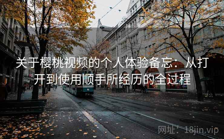 关于樱桃视频的个人体验备忘：从打开到使用顺手所经历的全过程