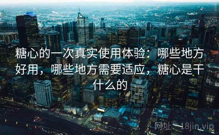 糖心的一次真实使用体验：哪些地方好用，哪些地方需要适应，糖心是干什么的