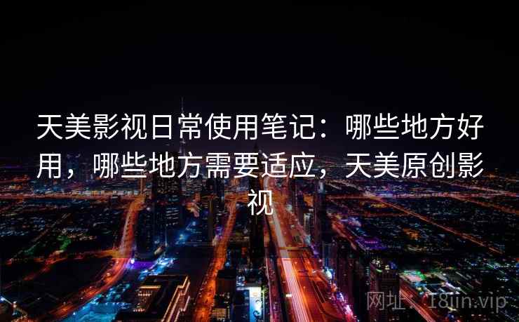 天美影视日常使用笔记:哪些地方好用,哪些地方需要适应,天美原创影视 天美影视日常使用笔记:哪些地方好用,哪些地方需要适应,天美原创影视