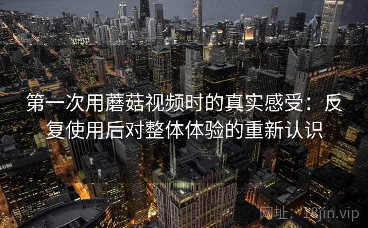 第一次用蘑菇视频时的真实感受：反复使用后对整体体验的重新认识