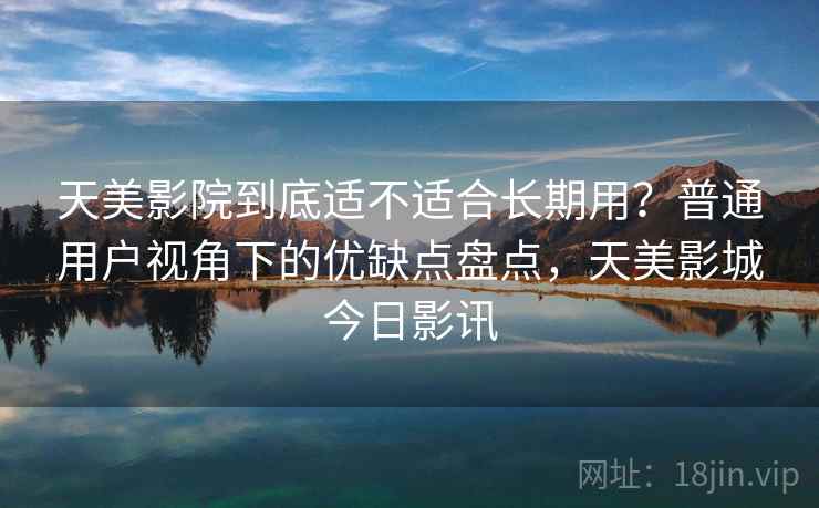 天美影院到底适不适合长期用？普通用户视角下的优缺点盘点，天美影城今日影讯