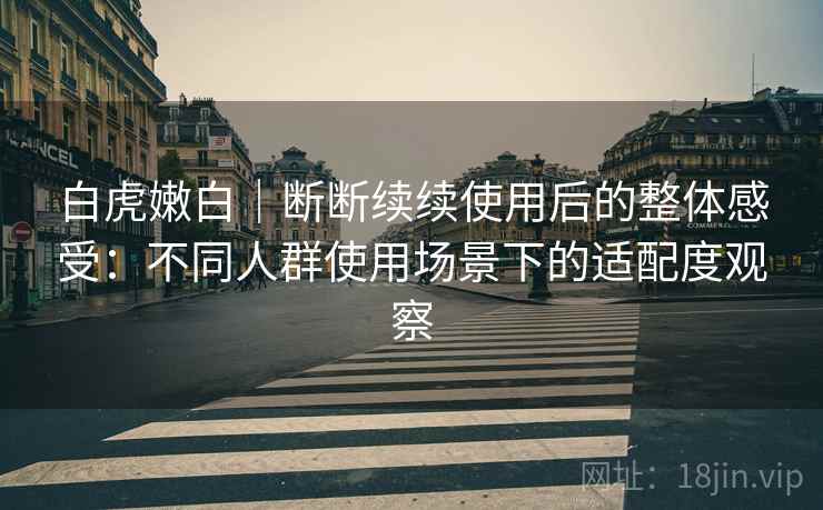 白虎嫩白|断断续续使用后的整体感受:不同人群使用场景下的适配度观察 白虎嫩白|断断续续使用后的整体感受:不同人群使用场景下的适配度观察