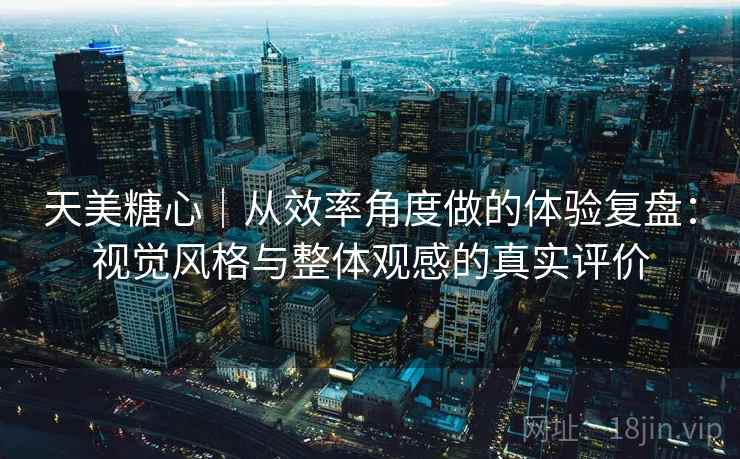 天美糖心｜从效率角度做的体验复盘：视觉风格与整体观感的真实评价
