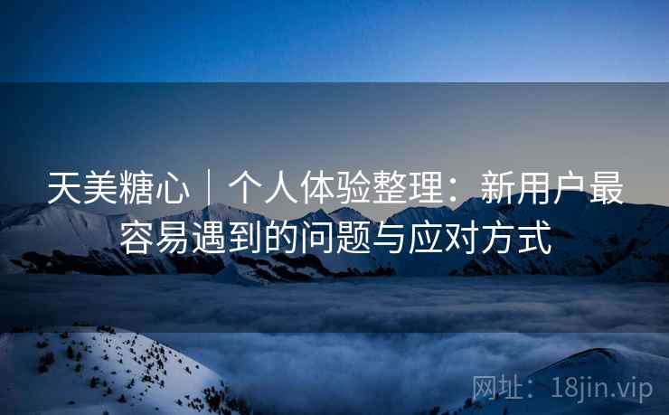 天美糖心｜个人体验整理：新用户最容易遇到的问题与应对方式