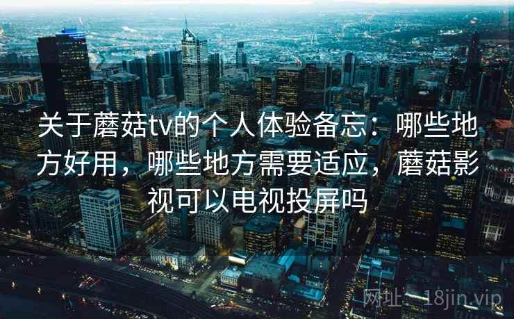 关于蘑菇tv的个人体验备忘：哪些地方好用，哪些地方需要适应，蘑菇影视可以电视投屏吗