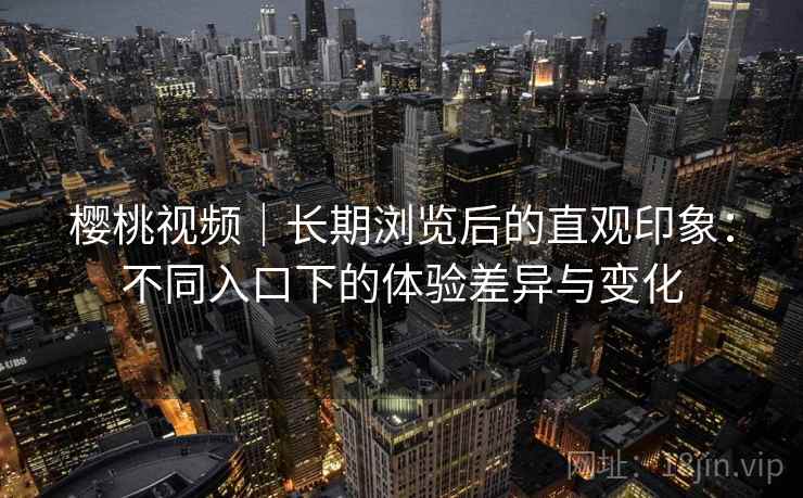 樱桃视频｜长期浏览后的直观印象：不同入口下的体验差异与变化