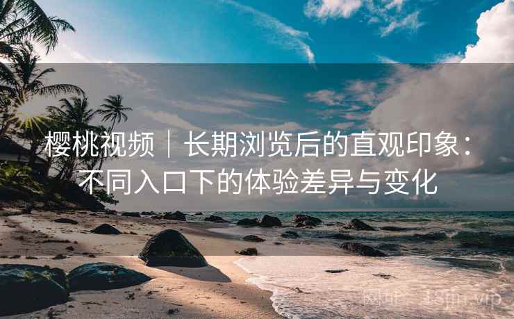 樱桃视频｜长期浏览后的直观印象：不同入口下的体验差异与变化