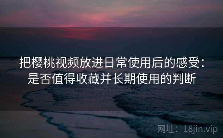 把樱桃视频放进日常使用后的感受：是否值得收藏并长期使用的判断