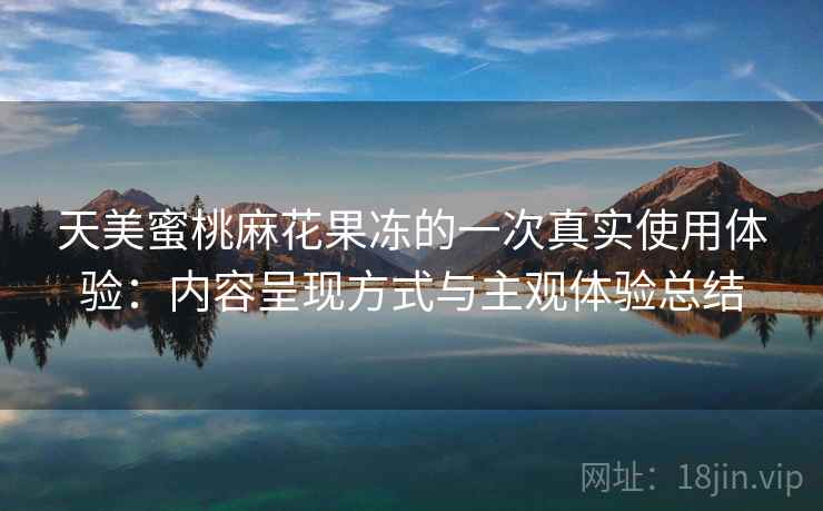 天美蜜桃麻花果冻的一次真实使用体验：内容呈现方式与主观体验总结