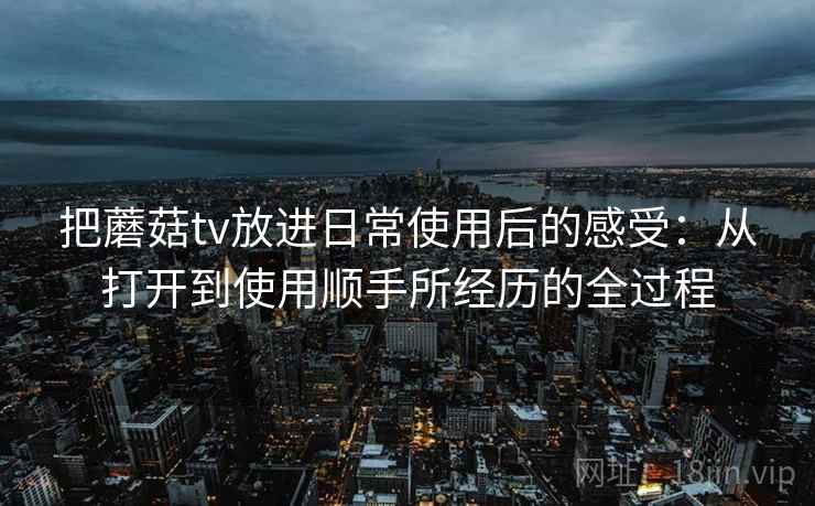 把蘑菇tv放进日常使用后的感受:从打开到使用顺手所经历的全过程 把蘑菇tv放进日常使用后的感受:从打开到使用顺手所经历的全过程