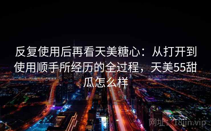 反复使用后再看天美糖心：从打开到使用顺手所经历的全过程，天美55甜瓜怎么样