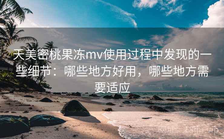 天美密桃果冻mv使用过程中发现的一些细节:哪些地方好用,哪些地方需要适应 天美密桃果冻mv使用过程中发现的一些细节:哪些地方好用,哪些地方需要适应