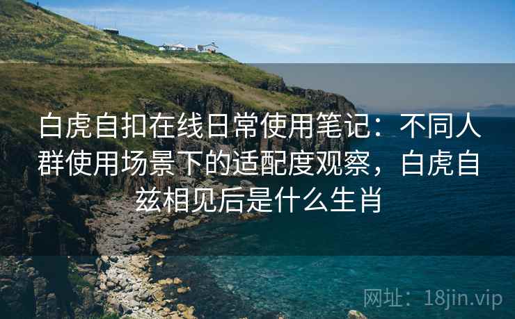 白虎自扣在线日常使用笔记：不同人群使用场景下的适配度观察，白虎自兹相见后是什么生肖