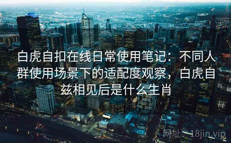 白虎自扣在线日常使用笔记：不同人群使用场景下的适配度观察，白虎自兹相见后是什么生肖