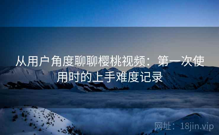 从用户角度聊聊樱桃视频：第一次使用时的上手难度记录