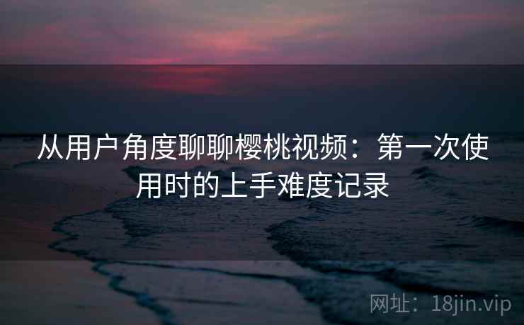 从用户角度聊聊樱桃视频:第一次使用时的上手难度记录 从用户角度聊聊樱桃视频:第一次使用时的上手难度记录