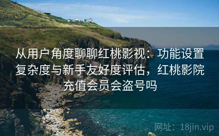 从用户角度聊聊红桃影视：功能设置复杂度与新手友好度评估，红桃影院充值会员会盗号吗