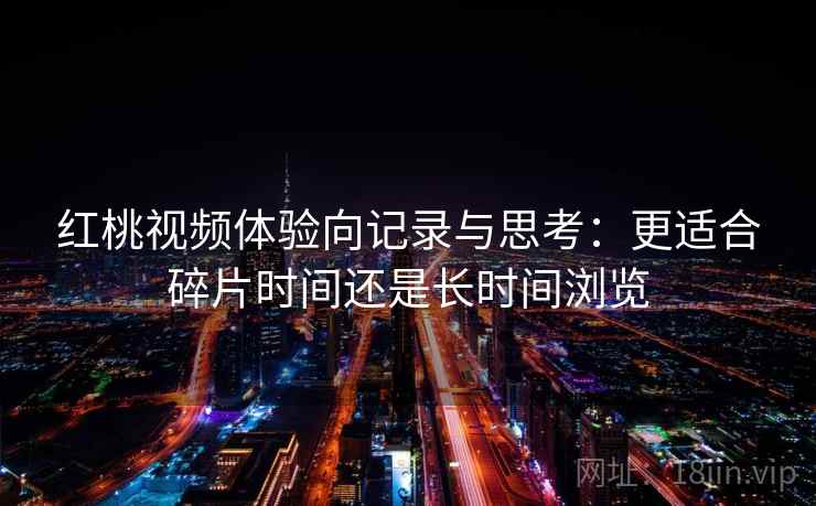 红桃视频体验向记录与思考：更适合碎片时间还是长时间浏览