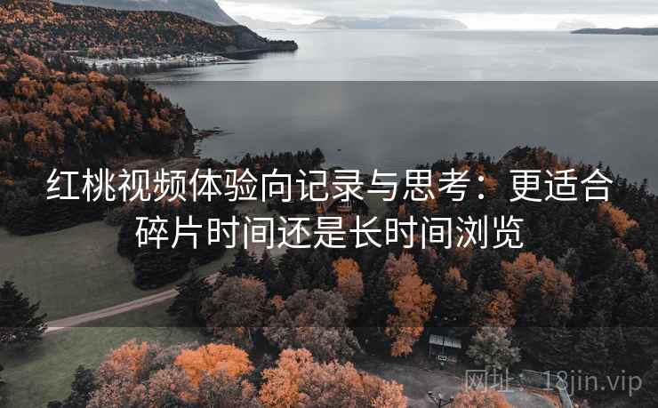 红桃视频体验向记录与思考：更适合碎片时间还是长时间浏览