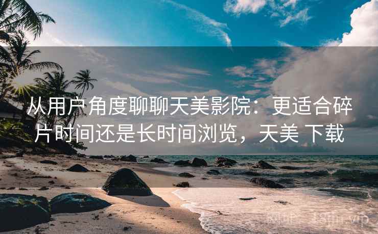 从用户角度聊聊天美影院：更适合碎片时间还是长时间浏览，天美 下载
