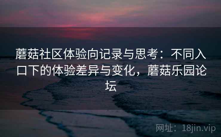 蘑菇社区体验向记录与思考：不同入口下的体验差异与变化，蘑菇乐园论坛