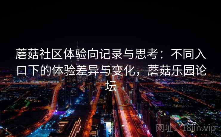 蘑菇社区体验向记录与思考：不同入口下的体验差异与变化，蘑菇乐园论坛