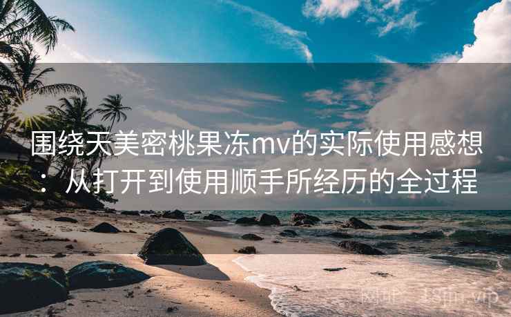 围绕天美密桃果冻mv的实际使用感想：从打开到使用顺手所经历的全过程