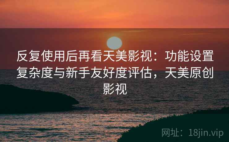 反复使用后再看天美影视：功能设置复杂度与新手友好度评估，天美原创影视