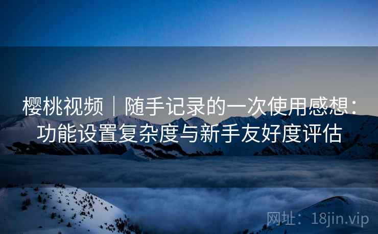 樱桃视频｜随手记录的一次使用感想：功能设置复杂度与新手友好度评估