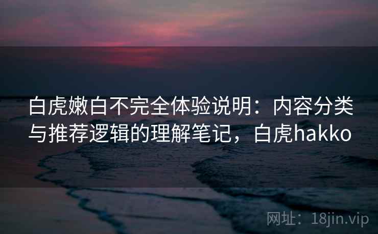 白虎嫩白不完全体验说明：内容分类与推荐逻辑的理解笔记，白虎hakko