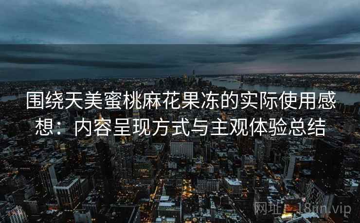 围绕天美蜜桃麻花果冻的实际使用感想：内容呈现方式与主观体验总结