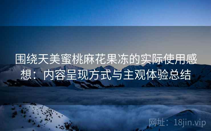 围绕天美蜜桃麻花果冻的实际使用感想：内容呈现方式与主观体验总结