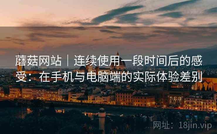 蘑菇网站｜连续使用一段时间后的感受：在手机与电脑端的实际体验差别