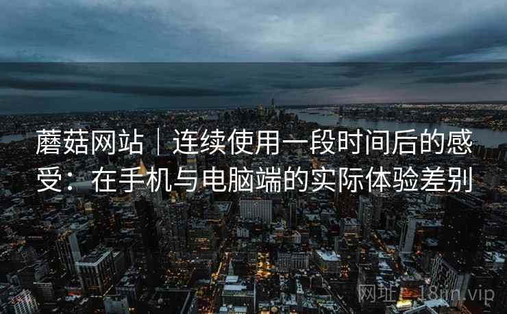 蘑菇网站|连续使用一段时间后的感受:在手机与电脑端的实际体验差别 蘑菇网站|连续使用一段时间后的感受:在手机与电脑端的实际体验差别