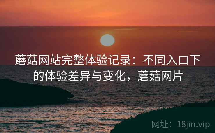 蘑菇网站完整体验记录：不同入口下的体验差异与变化，蘑菇网片
