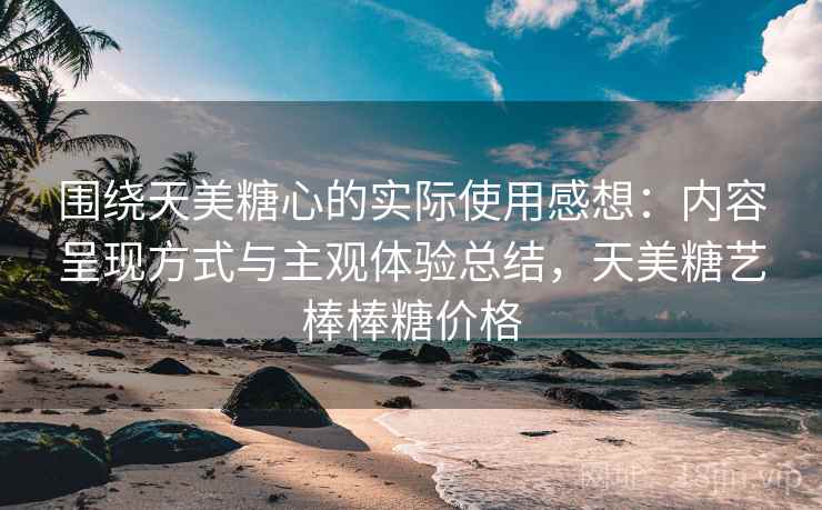 围绕天美糖心的实际使用感想：内容呈现方式与主观体验总结，天美糖艺棒棒糖价格
