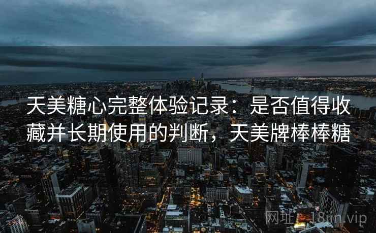 天美糖心完整体验记录：是否值得收藏并长期使用的判断，天美牌棒棒糖