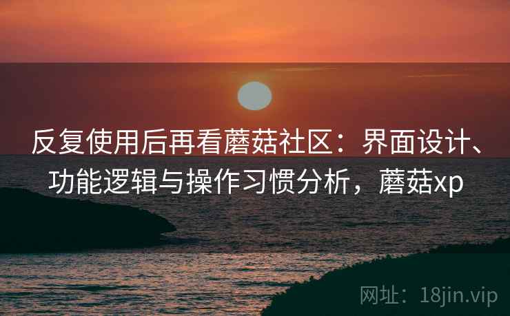 反复使用后再看蘑菇社区：界面设计、功能逻辑与操作习惯分析，蘑菇xp