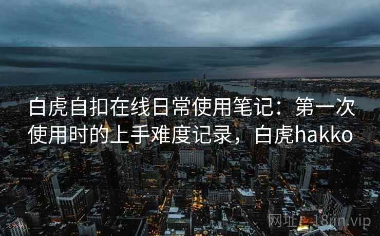 白虎自扣在线日常使用笔记：第一次使用时的上手难度记录，白虎hakko