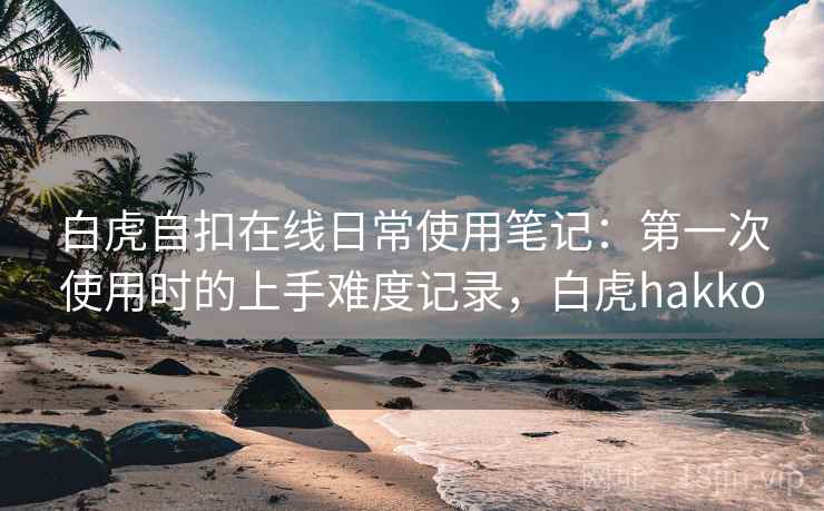 白虎自扣在线日常使用笔记：第一次使用时的上手难度记录，白虎hakko