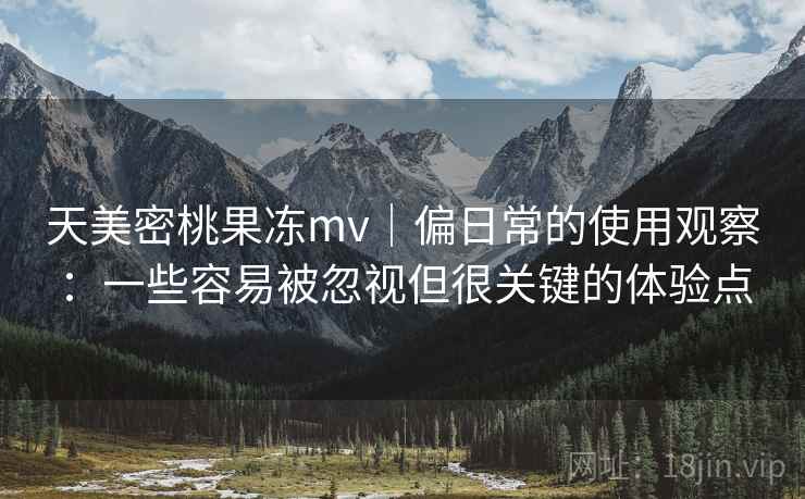天美密桃果冻mv｜偏日常的使用观察：一些容易被忽视但很关键的体验点