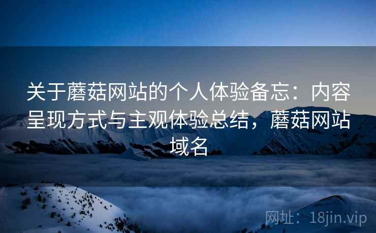 关于蘑菇网站的个人体验备忘：内容呈现方式与主观体验总结，蘑菇网站域名