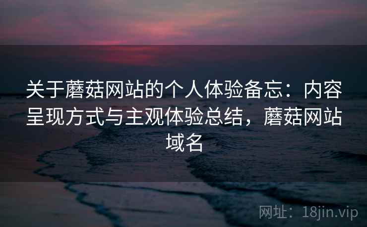关于蘑菇网站的个人体验备忘:内容呈现方式与主观体验总结,蘑菇网站域名 关于蘑菇网站的个人体验备忘:内容呈现方式与主观体验总结,蘑菇网站域名