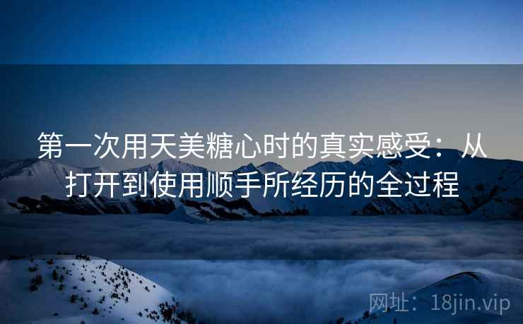 第一次用天美糖心时的真实感受：从打开到使用顺手所经历的全过程