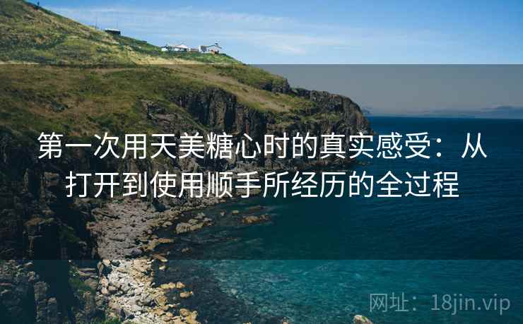 第一次用天美糖心时的真实感受:从打开到使用顺手所经历的全过程 第一次用天美糖心时的真实感受:从打开到使用顺手所经历的全过程