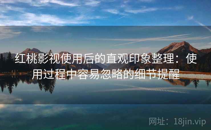 红桃影视使用后的直观印象整理：使用过程中容易忽略的细节提醒